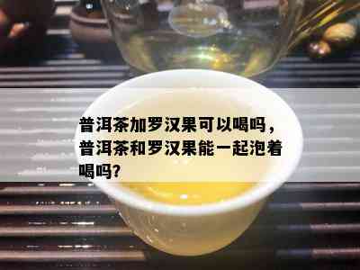 普洱茶加罗汉果可以喝吗，普洱茶和罗汉果能一起泡着喝吗？