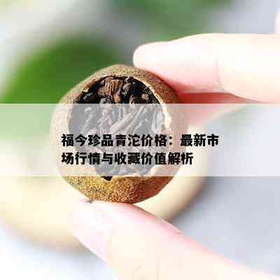 福今珍品青沱价格：最新市场行情与收藏价值解析