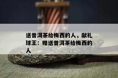 送普洱茶给梅西的人，献礼球王：赠送普洱茶给梅西的人