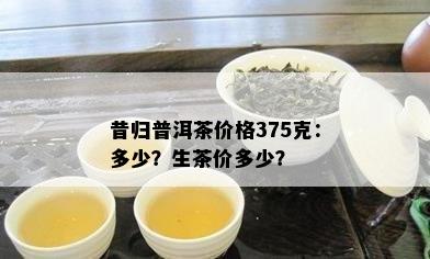 昔归普洱茶价格375克：多少？生茶价多少？