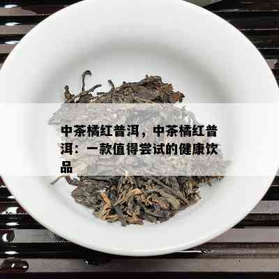 中茶橘红普洱，中茶橘红普洱：一款值得尝试的健康饮品