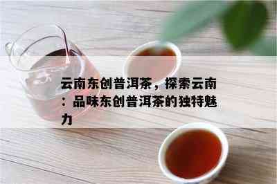 云南东创普洱茶，探索云南：品味东创普洱茶的独特魅力