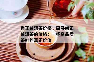 尚正普洱茶价格，探寻尚正普洱茶的价格：一杯高品质茶叶的真正价值