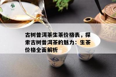 古树普洱茶生茶价格表，探索古树普洱茶的魅力：生茶价格全面解析