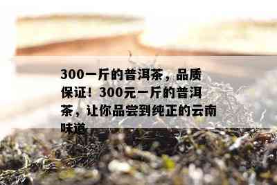 300一斤的普洱茶，品质保证！300元一斤的普洱茶，让你品尝到纯正的云南味道