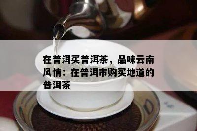 在普洱买普洱茶，品味云南风情：在普洱市购买地道的普洱茶