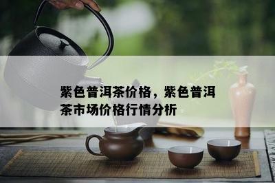 紫色普洱茶价格，紫色普洱茶市场价格行情分析