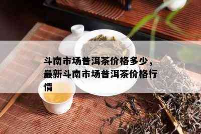 斗南市场普洱茶价格多少，最新斗南市场普洱茶价格行情