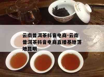 云南普洱茶抖音电商-云南普洱茶抖音电商直播基地落地昆明