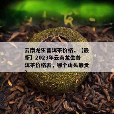 云南龙生普洱茶价格，【最新】2023年云南龙生普洱茶价格表，哪个山头最贵？