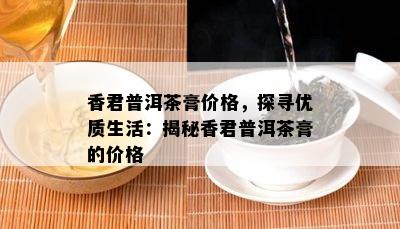 香君普洱茶膏价格，探寻优质生活：揭秘香君普洱茶膏的价格