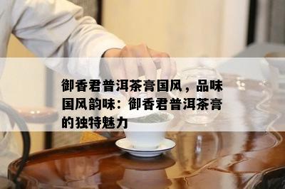 御香君普洱茶膏国风，品味国风韵味：御香君普洱茶膏的特别魅力