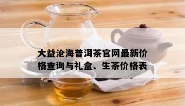 大益沧海普洱茶官网最新价格查询与礼盒、生茶价格表