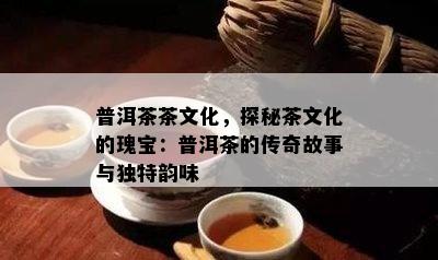 普洱茶茶文化，探秘茶文化的瑰宝：普洱茶的传奇故事与独特韵味