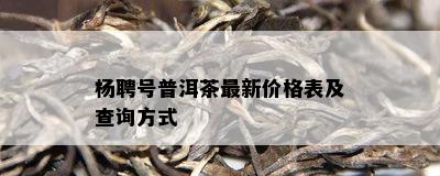 杨聘号普洱茶最新价格表及查询方式