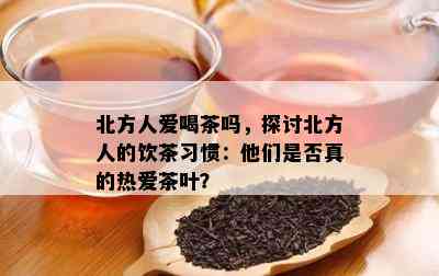 北方人爱喝茶吗，探讨北方人的饮茶习惯：他们是不是真的热爱茶叶？