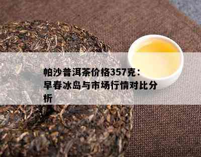 帕沙普洱茶价格357克：早春冰岛与市场行情对比分析