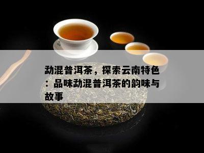 勐混普洱茶，探索云南特色：品味勐混普洱茶的韵味与故事