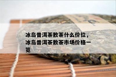 冰岛普洱茶散茶什么价位，冰岛普洱茶散茶市场价格一览