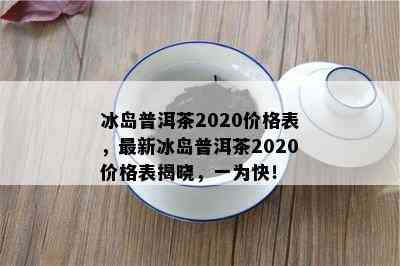 冰岛普洱茶2020价格表，最新冰岛普洱茶2020价格表揭晓，一为快！