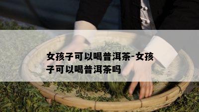 女孩子可以喝普洱茶-女孩子可以喝普洱茶吗