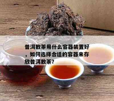 普洱散茶用什么容器装置好，如何选择合适的容器来存放普洱散茶？