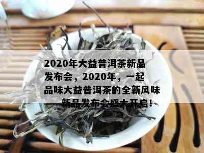 2020年大益普洱茶新品发布会，2020年，一起品味大益普洱茶的全新风味——新品发布会盛大开启！