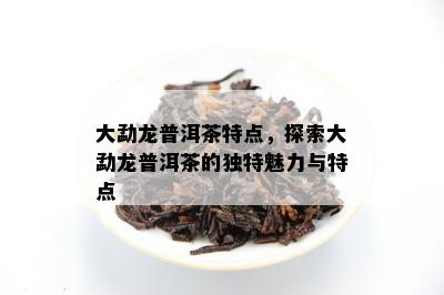 大勐龙普洱茶特点，探索大勐龙普洱茶的独特魅力与特点