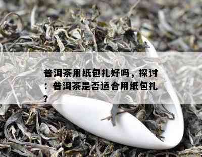 普洱茶用纸包扎好吗，探讨：普洱茶是不是适合用纸包扎？