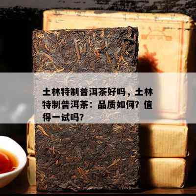 土林特制普洱茶好吗，土林特制普洱茶：品质怎样？值得一试吗？