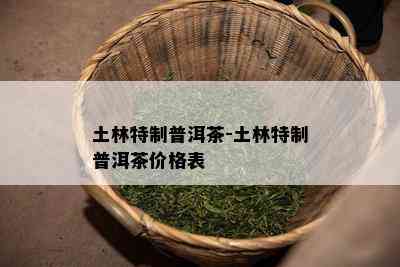 土林特制普洱茶-土林特制普洱茶价格表