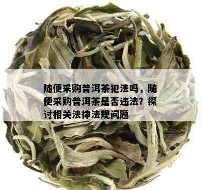 随便采购普洱茶犯法吗，随便采购普洱茶是否违法？探讨相关法律法规问题