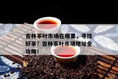 吉林茶叶市场在哪里，寻找好茶？吉林茶叶市场地址全攻略！