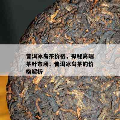 普洱冰岛茶价格，探秘高端茶叶市场：普洱冰岛茶的价格解析