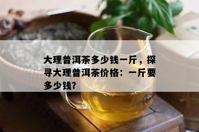 大理普洱茶多少钱一斤，探寻大理普洱茶价格：一斤要多少钱？