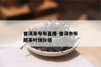 普洱茶布布直播-普洱市布朗茶叶饼价格