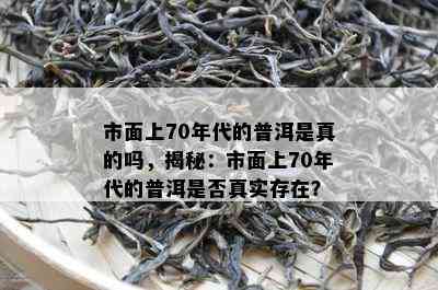 市面上70年代的普洱是真的吗，揭秘：市面上70年代的普洱是否真实存在？