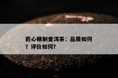 匠心精制普洱茶：品质如何？评价如何？