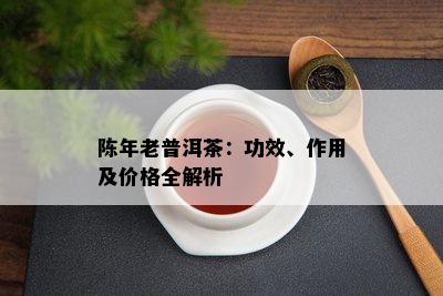 陈年老普洱茶：功效、作用及价格全解析