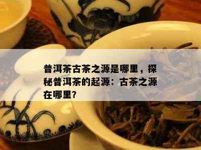 普洱茶古茶之源是哪里，探秘普洱茶的起源：古茶之源在哪里？