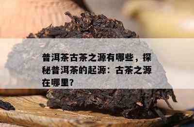 普洱茶古茶之源有哪些，探秘普洱茶的起源：古茶之源在哪里？