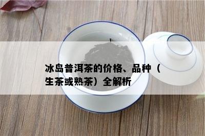 冰岛普洱茶的价格、品种（生茶或熟茶）全解析