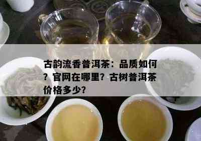 古韵流香普洱茶：品质怎样？官网在哪里？古树普洱茶价格多少？