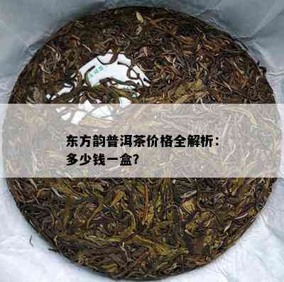 东方韵普洱茶价格全解析：多少钱一盒？