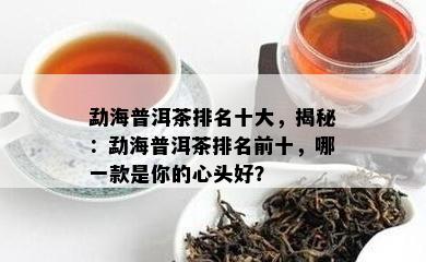 勐海普洱茶排名十大，揭秘：勐海普洱茶排名前十，哪一款是你的心头好？