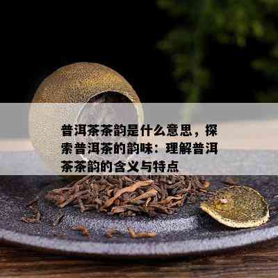 普洱茶茶韵是什么意思，探索普洱茶的韵味：理解普洱茶茶韵的含义与特点