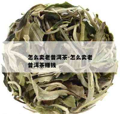 怎么卖老普洱茶-怎么卖老普洱茶赚钱