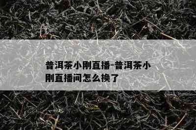 普洱茶小刚直播-普洱茶小刚直播间怎么换了