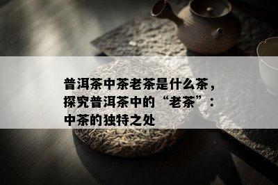 普洱茶中茶老茶是什么茶，探究普洱茶中的“老茶”：中茶的特别之处