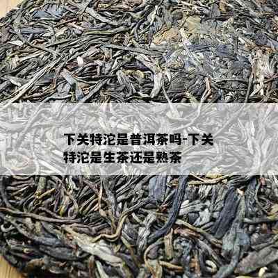 下关特沱是普洱茶吗-下关特沱是生茶还是熟茶